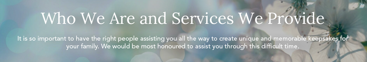 It is so important to have the right people assisting you all the way to create unique and memorable keepsakes for your family. We would be most honoured to assist you through this difficult time.